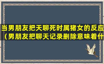 当男朋友把天聊死时属猪女的反应（男朋友把聊天记录删除意味着什么）