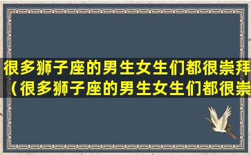 很多狮子座的男生女生们都很崇拜（很多狮子座的男生女生们都很崇拜吗）