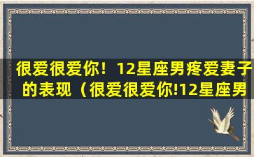 很爱很爱你！12星座男疼爱妻子的表现（很爱很爱你!12星座男疼爱妻子的表现）