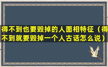 得不到也要毁掉的人面相特征（得不到就要毁掉一个人古话怎么说）