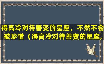 得高冷对待善变的星座，不然不会被珍惜（得高冷对待善变的星座,不然不会被珍惜吧）