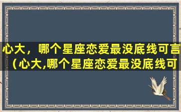 心大，哪个星座恋爱最没底线可言（心大,哪个星座恋爱最没底线可言）