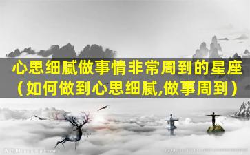 心思细腻做事情非常周到的星座（如何做到心思细腻,做事周到）