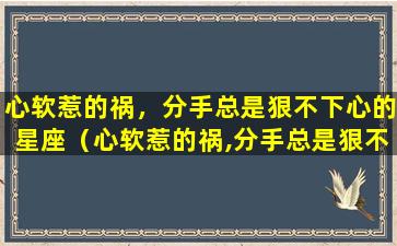 心软惹的祸，分手总是狠不下心的星座（心软惹的祸,分手总是狠不下心的星座）