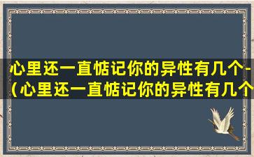 心里还一直惦记你的异性有几个-（心里还一直惦记你的异性有几个女朋友）