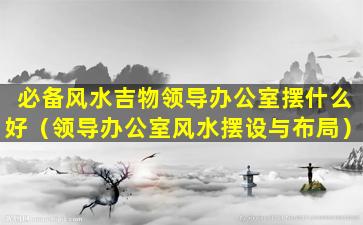 必备风水吉物领导办公室摆什么好（领导办公室风水摆设与布局）