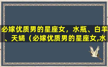 必嫁优质男的星座女，水瓶、白羊、天蝎（必嫁优质男的星座女,水瓶,白羊,天蝎）