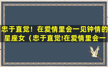 忠于直觉！在爱情里会一见钟情的星座女（忠于直觉!在爱情里会一见钟情的星座女）