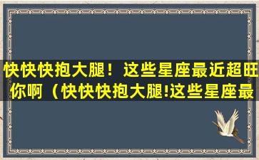 快快快抱大腿！这些星座最近超旺你啊（快快快抱大腿!这些星座最近超旺你啊）