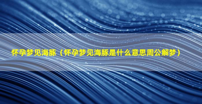 怀孕梦见海豚（怀孕梦见海豚是什么意思周公解梦）