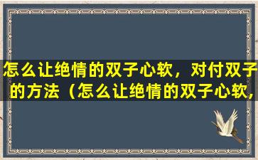 怎么让绝情的双子心软，对付双子的方法（怎么让绝情的双子心软,对付双子的方法）