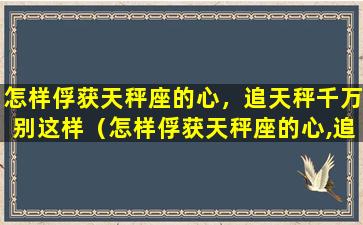 怎样俘获天秤座的心，追天秤千万别这样（怎样俘获天秤座的心,追天秤千万别这样）