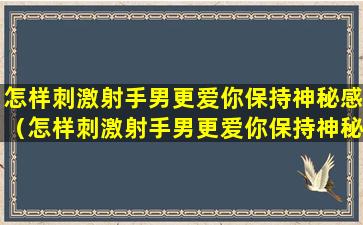 怎样刺激射手男更爱你保持神秘感（怎样刺激射手男更爱你保持神秘感呢）