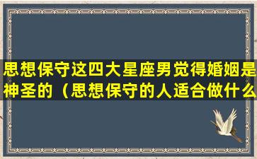 思想保守这四大星座男觉得婚姻是神圣的（思想保守的人适合做什么工作）