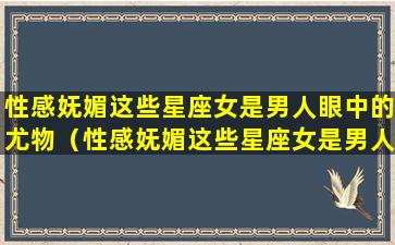 性感妩媚这些星座女是男人眼中的尤物（性感妩媚这些星座女是男人眼中的尤物吗）