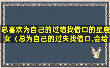 总喜欢为自己的过错找借口的星座女（总为自己的过失找借口,会给我们带来什么后果）