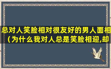 总对人笑脸相对很友好的男人面相（为什么我对人总是笑脸相迎,却未必能得到一分好脸色）