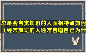 总是会自觉加班的人面相特点如何（经常加班的人通常自嘲自己为什么）