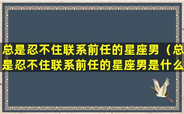 总是忍不住联系前任的星座男（总是忍不住联系前任的星座男是什么）