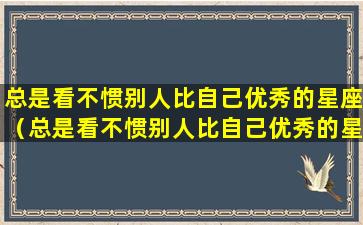 总是看不惯别人比自己优秀的星座（总是看不惯别人比自己优秀的星座怎么办）