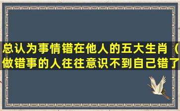 总认为事情错在他人的五大生肖（做错事的人往往意识不到自己错了）