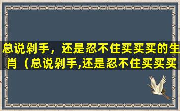 总说剁手，还是忍不住买买买的生肖（总说剁手,还是忍不住买买买的生肖）