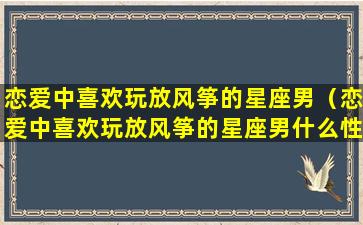 恋爱中喜欢玩放风筝的星座男（恋爱中喜欢玩放风筝的星座男什么性格）