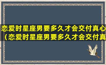 恋爱时星座男要多久才会交付真心（恋爱时星座男要多久才会交付真心对方）