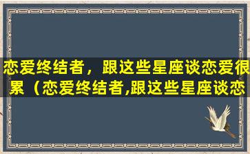 恋爱终结者，跟这些星座谈恋爱很累（恋爱终结者,跟这些星座谈恋爱很累吗）