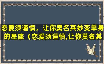 恋爱须谨慎，让你莫名其妙变单身的星座（恋爱须谨慎,让你莫名其妙变单身的星座）