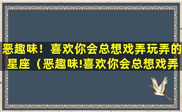 恶趣味！喜欢你会总想戏弄玩弄的星座（恶趣味!喜欢你会总想戏弄玩弄的星座）