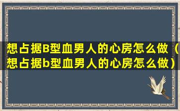 想占据B型血男人的心房怎么做（想占据b型血男人的心房怎么做）