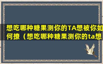 想吃哪种糖果测你的TA想被你如何撩（想吃哪种糖果测你的ta想被你如何撩）