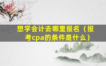 想学会计去哪里报名（报考cpa的条件是什么）