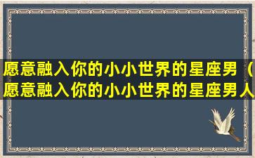 愿意融入你的小小世界的星座男（愿意融入你的小小世界的星座男人）