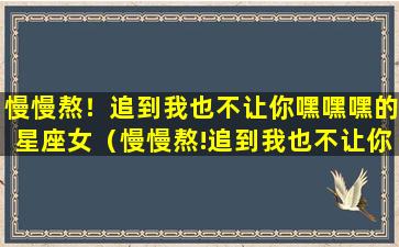 慢慢熬！追到我也不让你嘿嘿嘿的星座女（慢慢熬!追到我也不让你嘿嘿嘿的星座女）