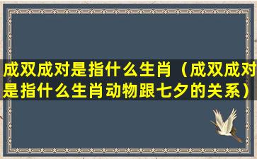 成双成对是指什么生肖（成双成对是指什么生肖动物跟七夕的关系）