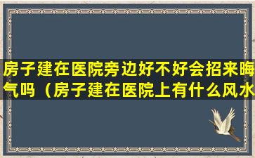 房子建在医院旁边好不好会招来晦气吗（房子建在医院上有什么风水学）