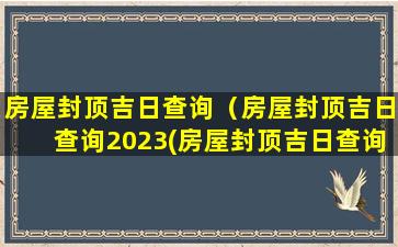 房屋封顶吉日查询（房屋封顶吉日查询2023(房屋封顶吉日查询2023年8月)）