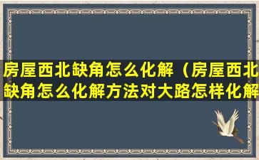 房屋西北缺角怎么化解（房屋西北缺角怎么化解方法对大路怎样化解）