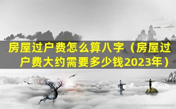 房屋过户费怎么算八字（房屋过户费大约需要多少钱2023年）