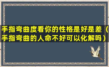 手指弯曲度看你的性格是好是差（手指弯曲的人命不好可以化解吗）