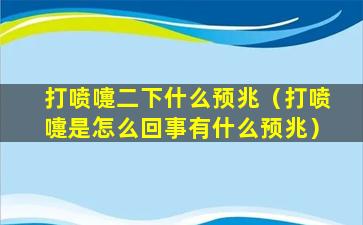 打喷嚏二下什么预兆（打喷嚏是怎么回事有什么预兆）