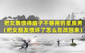 把女票惯得脑子不够用的星座男（把女朋友惯坏了怎么在改回来）