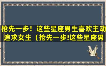 抢先一步！这些星座男生喜欢主动追求女生（抢先一步!这些星座男生喜欢主动追求女生）