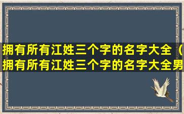 拥有所有江姓三个字的名字大全（拥有所有江姓三个字的名字大全男孩）