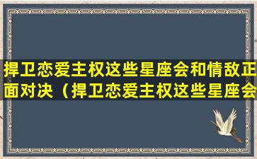 捍卫恋爱主权这些星座会和情敌正面对决（捍卫恋爱主权这些星座会和情敌正面对决吗）