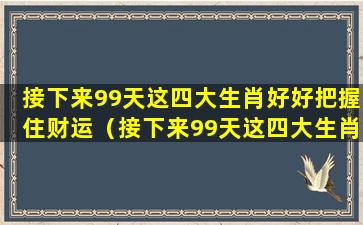 接下来99天这四大生肖好好把握住财运（接下来99天这四大生肖好好把握住财运了）