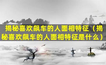 揭秘喜欢飙车的人面相特征（揭秘喜欢飙车的人面相特征是什么）