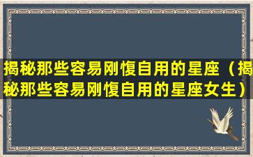 揭秘那些容易刚愎自用的星座（揭秘那些容易刚愎自用的星座女生）